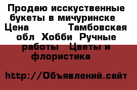 Продаю исскуственные букеты в мичуринске › Цена ­ 1 200 - Тамбовская обл. Хобби. Ручные работы » Цветы и флористика   